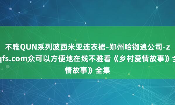 不雅QUN系列波西米亚连衣裙-郑州哈铷逍公司-zzdqfs.com众可以方便地在线不雅看《乡村爱情故事》全集